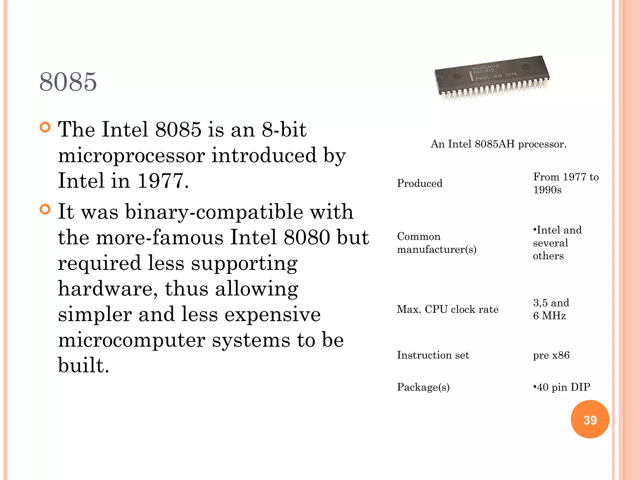 8085
 The Intel 8085 is an 8-bit
microprocessor introduced by
Intel in 1977.
 It was binary-compatible with
the more-famous Intel 8080 but
required less supporting
hardware, thus allowing
simpler and less expensive
microcomputer systems to be
built.
An Intel 8085AH processor.
Produced
From 1977 to
1990s
Common
manufacturer(s)
•Intel and
several
others
Max. CPU clock rate
3,5 and
6 MHz
Instruction set pre x86
Package(s) •40 pin DIP
39
 