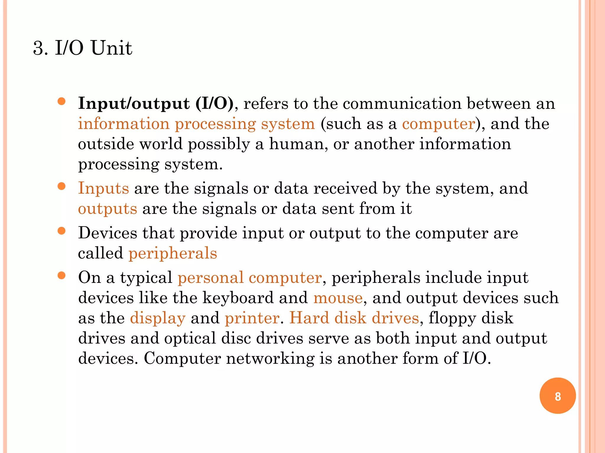 3. I/O Unit
 Input/output (I/O), refers to the communication between an
information processing system (such as a computer), and the
outside world possibly a human, or another information
processing system.
 Inputs are the signals or data received by the system, and
outputs are the signals or data sent from it
 Devices that provide input or output to the computer are
called peripherals
 On a typical personal computer, peripherals include input
devices like the keyboard and mouse, and output devices such
as the display and printer. Hard disk drives, floppy disk
drives and optical disc drives serve as both input and output
devices. Computer networking is another form of I/O.
8
 