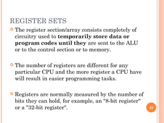 REGISTER SETS
 The register section/array consists completely of
circuitry used to temporarily store data or
program codes until they are sent to the ALU
or to the control section or to memory.
 The number of registers are different for any
particular CPU and the more register a CPU have
will result in easier programming tasks.
 Registers are normally measured by the number of
bits they can hold, for example, an "8-bit register"
or a "32-bit register". 23
 