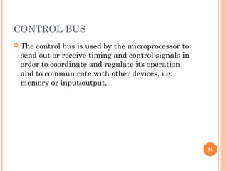 CONTROL BUS
 The control bus is used by the microprocessor to
send out or receive timing and control signals in
order to coordinate and regulate its operation
and to communicate with other devices, i.e.
memory or input/output.
35
 
