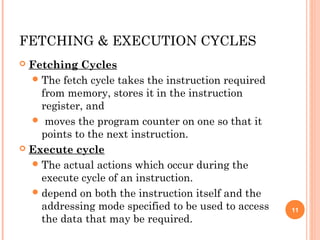 FETCHING & EXECUTION CYCLES
 Fetching Cycles
The fetch cycle takes the instruction required
from memory, stores it in the instruction
register, and
 moves the program counter on one so that it
points to the next instruction.
 Execute cycle
The actual actions which occur during the
execute cycle of an instruction.
depend on both the instruction itself and the
addressing mode specified to be used to access
the data that may be required.
11
 