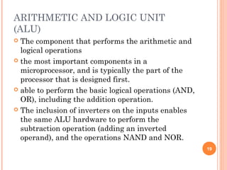 ARITHMETIC AND LOGIC UNIT
(ALU)
 The component that performs the arithmetic and
logical operations
 the most important components in a
microprocessor, and is typically the part of the
processor that is designed first.
 able to perform the basic logical operations (AND,
OR), including the addition operation.
 The inclusion of inverters on the inputs enables
the same ALU hardware to perform the
subtraction operation (adding an inverted
operand), and the operations NAND and NOR.
19
 