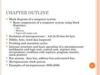 CHAPTER OUTLINE
 Block diagram of a computer system
 Basic components of a computer system using block
diagrams:
 Cpu
 Memory
 Input and output unit
 Evolution of microprocessor : 4,8,16,32 dan 64 byte
 Nibble, byte, word dan longword
 Fecthing and execution cycles.
 Internal structure and basic operation of a microprocessor
(arithmetic and logic unit, control unit, register sets,
accumulator, condition code register, program counter,
stack pointer)
 Bus system: data bus, address bus and control bus.
 Microprocessor clock system
 Examples of microprocessor: 8085,8086. 2
 