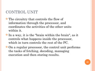 CONTROL UNIT
 The circuitry that controls the flow of
information through the processor, and
coordinates the activities of the other units
within it.
 In a way, it is the "brain within the brain", as it
controls what happens inside the processor,
which in turn controls the rest of the PC.
 On a regular processor, the control unit performs
the tasks of fetching, decoding, managing
execution and then storing results.
21
 