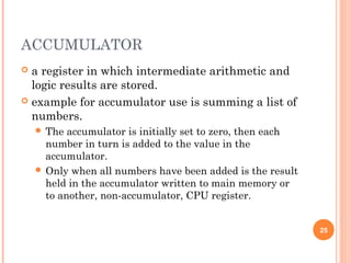 ACCUMULATOR
 a register in which intermediate arithmetic and
logic results are stored.
 example for accumulator use is summing a list of
numbers.
 The accumulator is initially set to zero, then each
number in turn is added to the value in the
accumulator.
 Only when all numbers have been added is the result
held in the accumulator written to main memory or
to another, non-accumulator, CPU register.
25
 