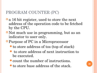 PROGRAM COUNTER (PC)
 a 16 bit register, used to store the next
address of the operation code to be fetched
by the CPU.
 Not much use in programming, but as an
indicator to user only.
 Purpose of PC in a Microprocessor
to store address of tos (top of stack)
 to store address of next instruction to
be executed.
count the number of instructions.
to store base address of the stack.
28
 