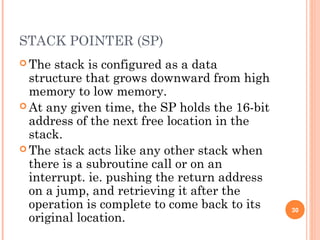 STACK POINTER (SP)
 The stack is configured as a data
structure that grows downward from high
memory to low memory.
 At any given time, the SP holds the 16-bit
address of the next free location in the
stack.
 The stack acts like any other stack when
there is a subroutine call or on an
interrupt. ie. pushing the return address
on a jump, and retrieving it after the
operation is complete to come back to its
original location.
30
 