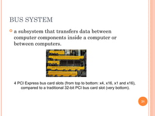 BUS SYSTEM
 a subsystem that transfers data between
computer components inside a computer or
between computers.
4 PCI Express bus card slots (from top to bottom: x4, x16, x1 and x16),
compared to a traditional 32-bit PCI bus card slot (very bottom).
31
 