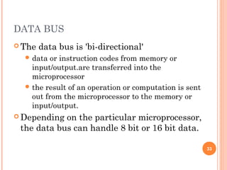 DATA BUS
 The data bus is 'bi-directional'
 data or instruction codes from memory or
input/output.are transferred into the
microprocessor
 the result of an operation or computation is sent
out from the microprocessor to the memory or
input/output.
 Depending on the particular microprocessor,
the data bus can handle 8 bit or 16 bit data.
33
 