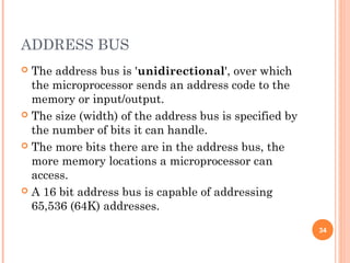 ADDRESS BUS
 The address bus is 'unidirectional', over which
the microprocessor sends an address code to the
memory or input/output.
 The size (width) of the address bus is specified by
the number of bits it can handle.
 The more bits there are in the address bus, the
more memory locations a microprocessor can
access.
 A 16 bit address bus is capable of addressing
65,536 (64K) addresses.
34
 