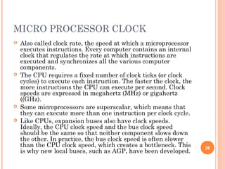 MICRO PROCESSOR CLOCK
 Also called clock rate, the speed at which a microprocessor
executes instructions. Every computer contains an internal
clock that regulates the rate at which instructions are
executed and synchronizes all the various computer
components.
 The CPU requires a fixed number of clock ticks (or clock
cycles) to execute each instruction. The faster the clock, the
more instructions the CPU can execute per second. Clock
speeds are expressed in megahertz (MHz) or gigahertz
((GHz).
 Some microprocessors are superscalar, which means that
they can execute more than one instruction per clock cycle.
 Like CPUs, expansion buses also have clock speeds.
Ideally, the CPU clock speed and the bus clock speed
should be the same so that neither component slows down
the other. In practice, the bus clock speed is often slower
than the CPU clock speed, which creates a bottleneck. This
is why new local buses, such as AGP, have been developed.
36
 