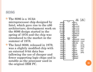 8086
 The 8086 is a 16-bit
microprocessor chip designed by
Intel, which gave rise to the x86
architecture; development work on
the 8086 design started in the
spring of 1976 and the chip was
introduced to the market in the
summer of 1978.
 The Intel 8088, released in 1979,
was a slightly modified chip with
an external 8-bit data bus
(allowing the use of cheaper and
fewer supporting logic chips and is
notable as the processor used in
the original IBM PC. 38
 