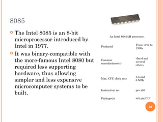 8085
 The Intel 8085 is an 8-bit
microprocessor introduced by
Intel in 1977.
 It was binary-compatible with
the more-famous Intel 8080 but
required less supporting
hardware, thus allowing
simpler and less expensive
microcomputer systems to be
built.
An Intel 8085AH processor.
Produced
From 1977 to
1990s
Common
manufacturer(s)
•Intel and
several
others
Max. CPU clock rate
3,5 and
6 MHz
Instruction set pre x86
Package(s) •40 pin DIP
39
 