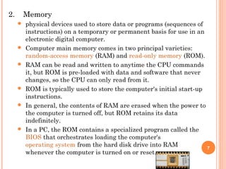2. Memory
 physical devices used to store data or programs (sequences of
instructions) on a temporary or permanent basis for use in an
electronic digital computer.
 Computer main memory comes in two principal varieties:
random-access memory (RAM) and read-only memory (ROM).
 RAM can be read and written to anytime the CPU commands
it, but ROM is pre-loaded with data and software that never
changes, so the CPU can only read from it.
 ROM is typically used to store the computer's initial start-up
instructions.
 In general, the contents of RAM are erased when the power to
the computer is turned off, but ROM retains its data
indefinitely.
 In a PC, the ROM contains a specialized program called the
BIOS that orchestrates loading the computer's
operating system from the hard disk drive into RAM
whenever the computer is turned on or reset.
7
 