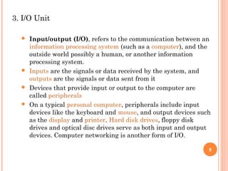 3. I/O Unit
 Input/output (I/O), refers to the communication between an
information processing system (such as a computer), and the
outside world possibly a human, or another information
processing system.
 Inputs are the signals or data received by the system, and
outputs are the signals or data sent from it
 Devices that provide input or output to the computer are
called peripherals
 On a typical personal computer, peripherals include input
devices like the keyboard and mouse, and output devices such
as the display and printer. Hard disk drives, floppy disk
drives and optical disc drives serve as both input and output
devices. Computer networking is another form of I/O.
8
 