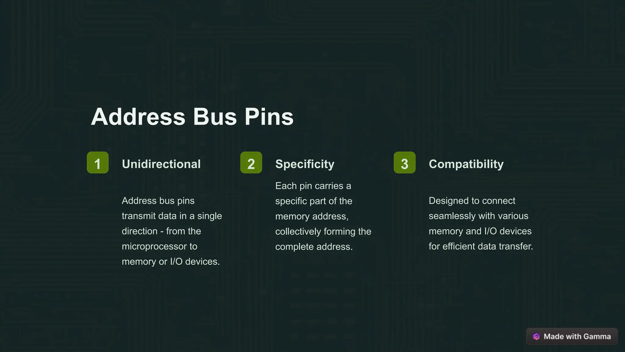 Address Bus Pins
1 Unidirectional
Address bus pins
transmit data in a single
direction - from the
microprocessor to
memory or I/O devices.
2 Specificity
Each pin carries a
specific part of the
memory address,
collectively forming the
complete address.
3 Compatibility
Designed to connect
seamlessly with various
memory and I/O devices
for efficient data transfer.
 