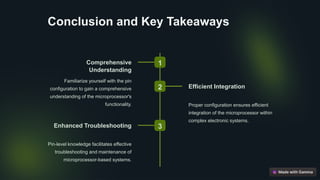 Conclusion and Key Takeaways
1
Comprehensive
Understanding
Familiarize yourself with the pin
configuration to gain a comprehensive
understanding of the microprocessor's
functionality.
2 Efficient Integration
Proper configuration ensures efficient
integration of the microprocessor within
complex electronic systems.
3
Enhanced Troubleshooting
Pin-level knowledge facilitates effective
troubleshooting and maintenance of
microprocessor-based systems.
 