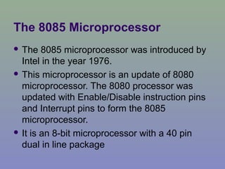 The 8085 Microprocessor
 The 8085 microprocessor was introduced by
Intel in the year 1976.
 This microprocessor is an update of 8080
microprocessor. The 8080 processor was
updated with Enable/Disable instruction pins
and Interrupt pins to form the 8085
microprocessor.
 It is an 8-bit microprocessor with a 40 pin
dual in line package
 
