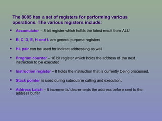 The 8085 has a set of registers for performing various
operations. The various registers include:
 Accumulator – 8 bit register which holds the latest result from ALU
 B, C, D, E, H and L are general purpose registers
 HL pair can be used for indirect addressing as well
 Program counter – 16 bit register which holds the address of the next
instruction to be executed
 Instruction register – It holds the instruction that is currently being processed.
 Stack pointer is used during subroutine calling and execution.
 Address Latch – It increments/ decrements the address before sent to the
address buffer
 