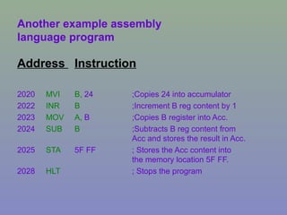 Another example assembly
language program
Address Instruction
2020 MVI B, 24 ;Copies 24 into accumulator
2022 INR B ;Increment B reg content by 1
2023 MOV A, B ;Copies B register into Acc.
2024 SUB B ;Subtracts B reg content from
Acc and stores the result in Acc.
2025 STA 5F FF ; Stores the Acc content into
the memory location 5F FF.
2028 HLT ; Stops the program
 