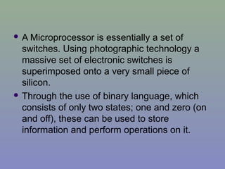  A Microprocessor is essentially a set of
switches. Using photographic technology a
massive set of electronic switches is
superimposed onto a very small piece of
silicon.
 Through the use of binary language, which
consists of only two states; one and zero (on
and off), these can be used to store
information and perform operations on it.
 