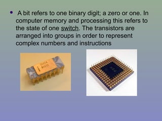 A bit refers to one binary digit; a zero or one. In
computer memory and processing this refers to
the state of one switch. The transistors are
arranged into groups in order to represent
complex numbers and instructions
 