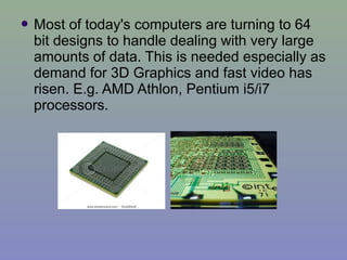  Most of today's computers are turning to 64
bit designs to handle dealing with very large
amounts of data. This is needed especially as
demand for 3D Graphics and fast video has
risen. E.g. AMD Athlon, Pentium i5/i7
processors.
 