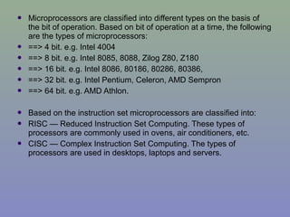  Microprocessors are classified into different types on the basis of
the bit of operation. Based on bit of operation at a time, the following
are the types of microprocessors:
 ==> 4 bit. e.g. Intel 4004
 ==> 8 bit. e.g. Intel 8085, 8088, Zilog Z80, Z180
 ==> 16 bit. e.g. Intel 8086, 80186, 80286, 80386,
 ==> 32 bit. e.g. Intel Pentium, Celeron, AMD Sempron
 ==> 64 bit. e.g. AMD Athlon.
 Based on the instruction set microprocessors are classified into:
 RISC — Reduced Instruction Set Computing. These types of
processors are commonly used in ovens, air conditioners, etc.
 CISC — Complex Instruction Set Computing. The types of
processors are used in desktops, laptops and servers.
 