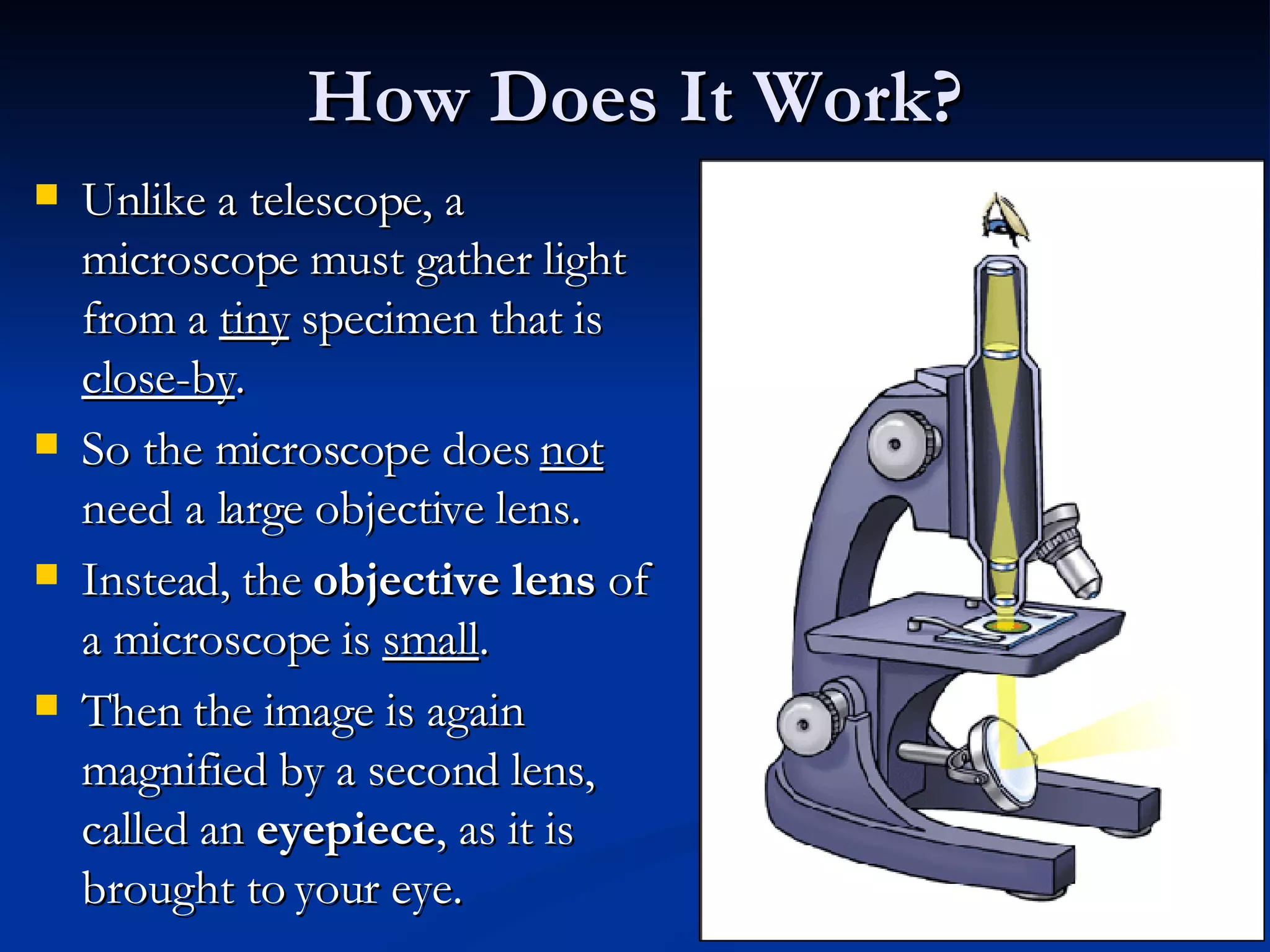 How Does It Work? Unlike a telescope, a microscope must gather light from a  tiny  specimen that is  close-by .  So the microscope does  not  need a large objective lens.  Instead, the  objective lens  of a microscope is  small . Then the image is again magnified by a second lens, called an  eyepiece , as it is brought to your eye.  
