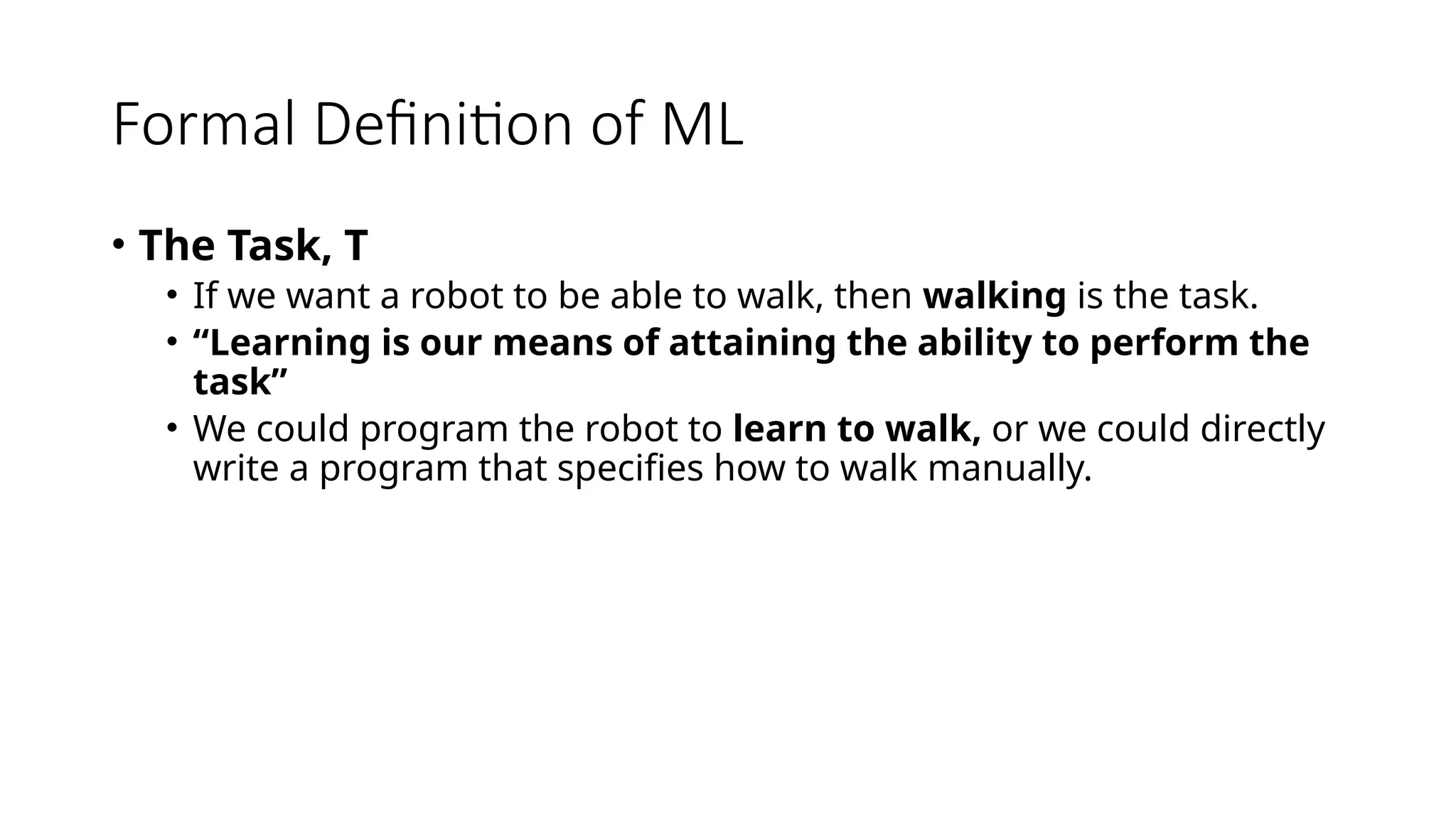 Formal Definition of ML
• The Task, T
• If we want a robot to be able to walk, then walking is the task.
• “Learning is our means of attaining the ability to perform the
task”
• We could program the robot to learn to walk, or we could directly
write a program that specifies how to walk manually.
 