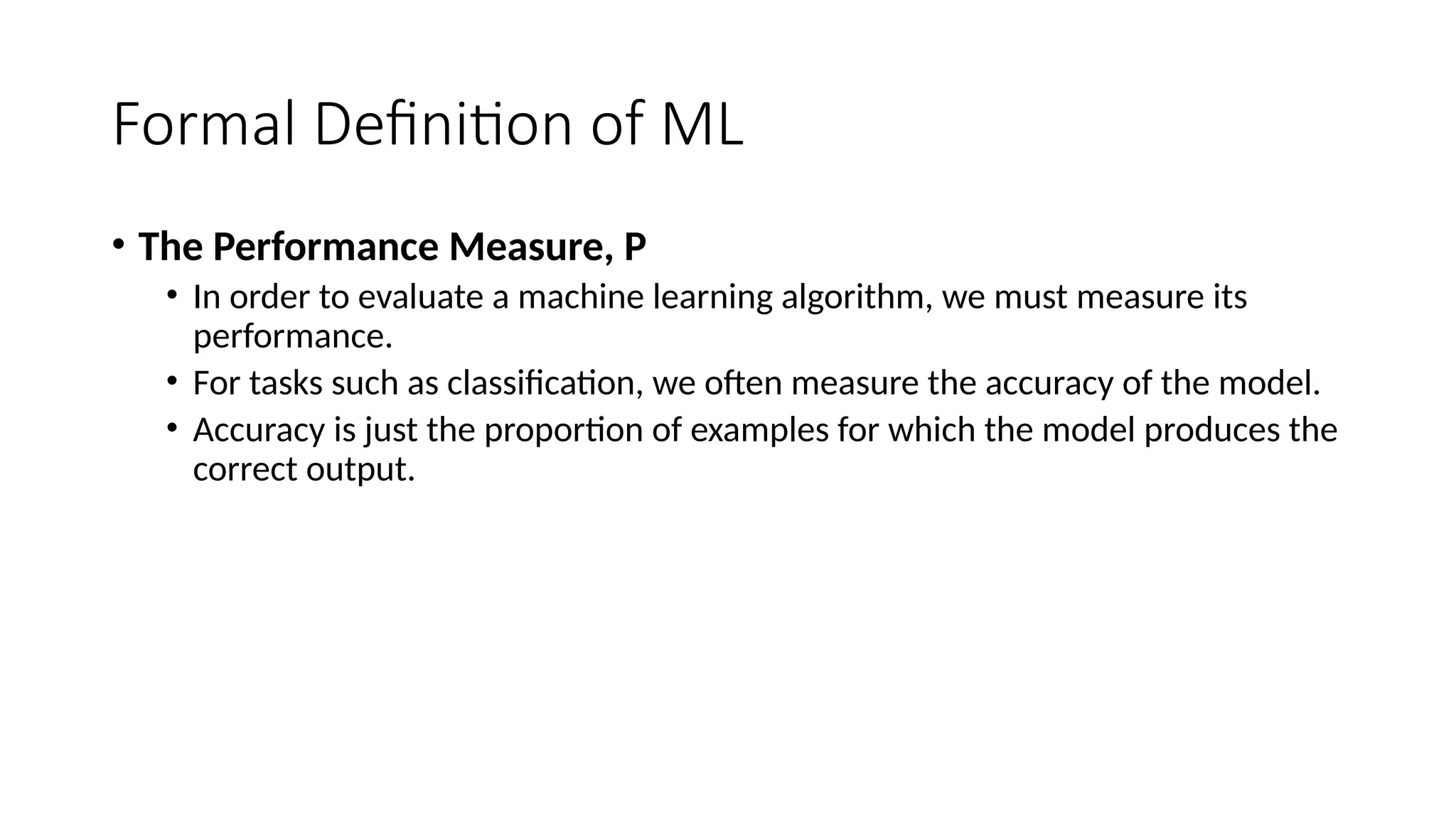 Formal Definition of ML
• The Performance Measure, P
• In order to evaluate a machine learning algorithm, we must measure its
performance.
• For tasks such as classification, we often measure the accuracy of the model.
• Accuracy is just the proportion of examples for which the model produces the
correct output.
 