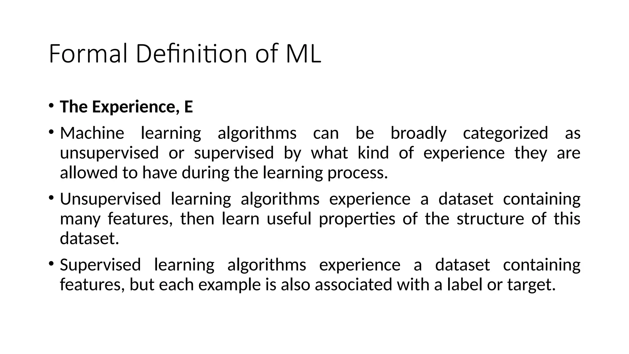 Formal Definition of ML
• The Experience, E
• Machine learning algorithms can be broadly categorized as
unsupervised or supervised by what kind of experience they are
allowed to have during the learning process.
• Unsupervised learning algorithms experience a dataset containing
many features, then learn useful properties of the structure of this
dataset.
• Supervised learning algorithms experience a dataset containing
features, but each example is also associated with a label or target.
 