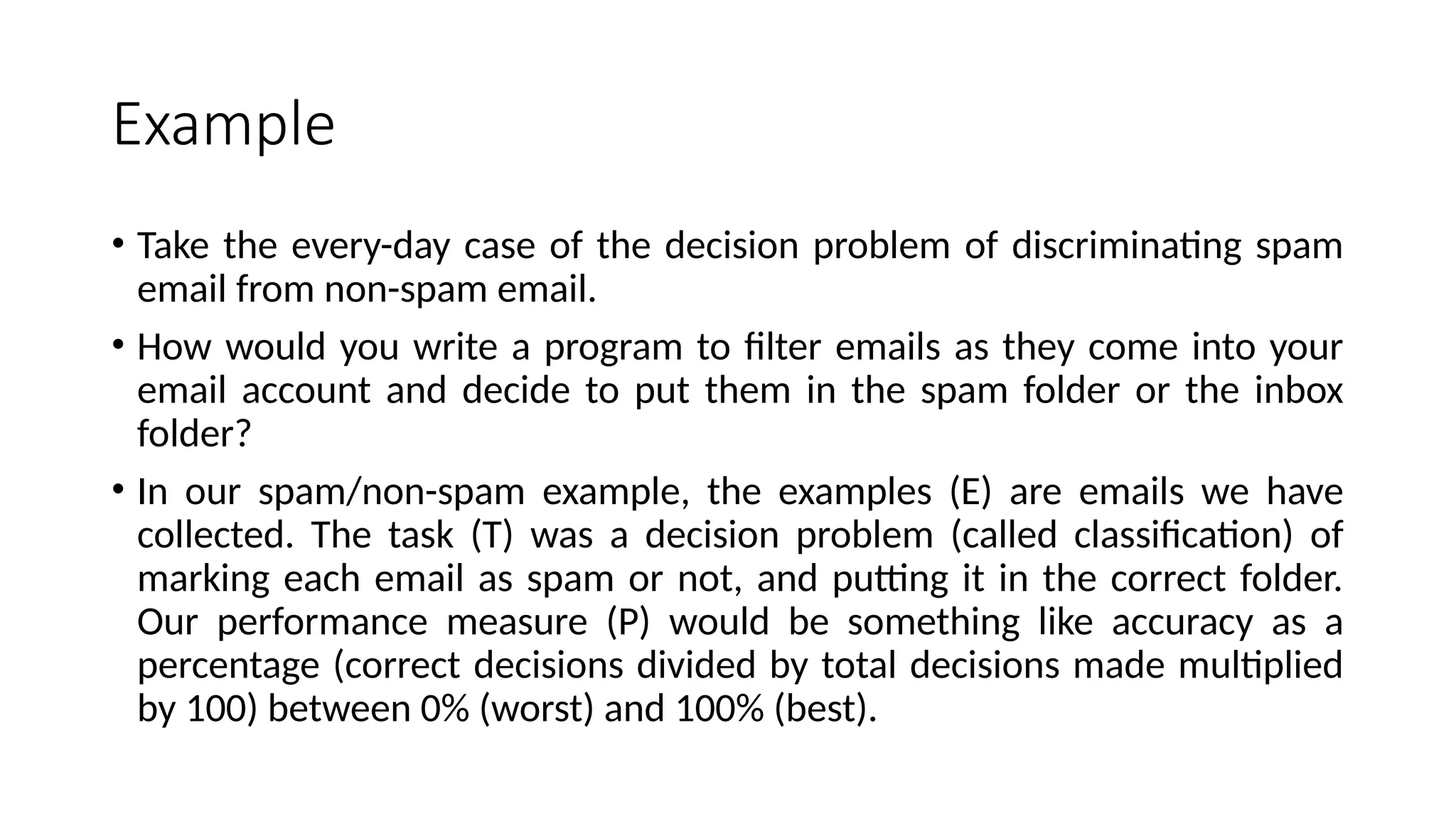 Example
• Take the every-day case of the decision problem of discriminating spam
email from non-spam email.
• How would you write a program to filter emails as they come into your
email account and decide to put them in the spam folder or the inbox
folder?
• In our spam/non-spam example, the examples (E) are emails we have
collected. The task (T) was a decision problem (called classification) of
marking each email as spam or not, and putting it in the correct folder.
Our performance measure (P) would be something like accuracy as a
percentage (correct decisions divided by total decisions made multiplied
by 100) between 0% (worst) and 100% (best).
 