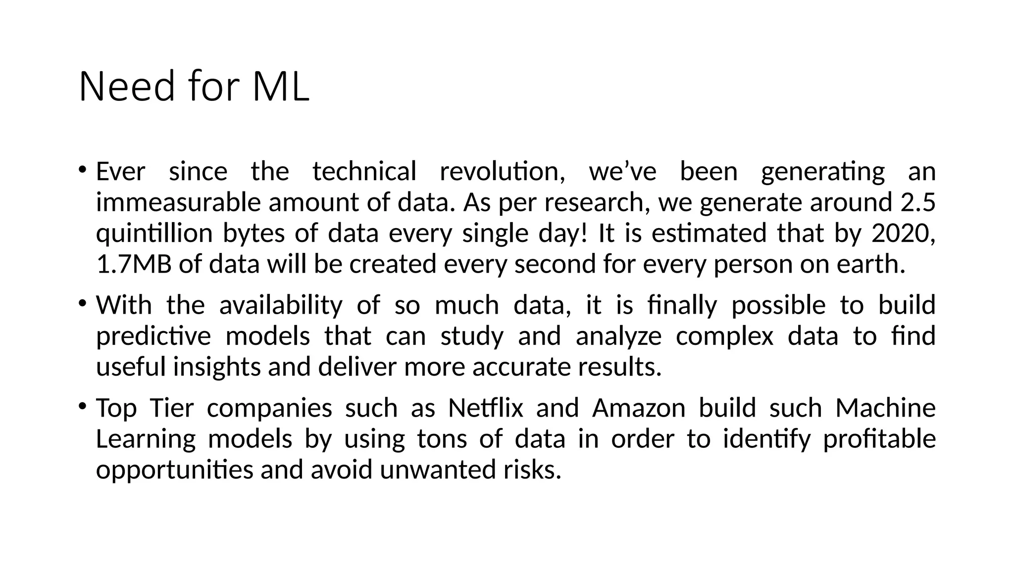 Need for ML
• Ever since the technical revolution, we’ve been generating an
immeasurable amount of data. As per research, we generate around 2.5
quintillion bytes of data every single day! It is estimated that by 2020,
1.7MB of data will be created every second for every person on earth.
• With the availability of so much data, it is finally possible to build
predictive models that can study and analyze complex data to find
useful insights and deliver more accurate results.
• Top Tier companies such as Netflix and Amazon build such Machine
Learning models by using tons of data in order to identify profitable
opportunities and avoid unwanted risks.
 