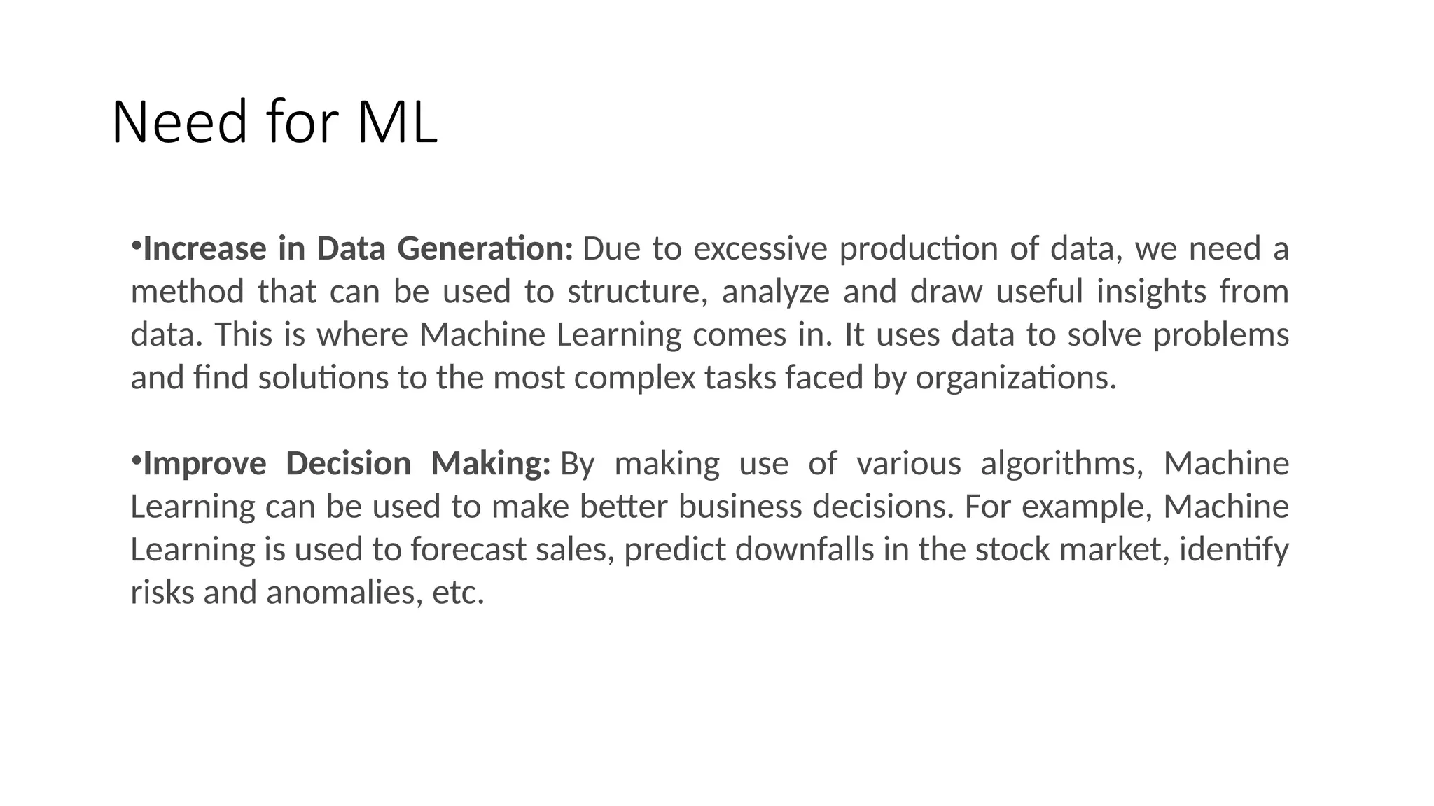 Need for ML
•Increase in Data Generation: Due to excessive production of data, we need a
method that can be used to structure, analyze and draw useful insights from
data. This is where Machine Learning comes in. It uses data to solve problems
and find solutions to the most complex tasks faced by organizations.
•Improve Decision Making: By making use of various algorithms, Machine
Learning can be used to make better business decisions. For example, Machine
Learning is used to forecast sales, predict downfalls in the stock market, identify
risks and anomalies, etc.
 
