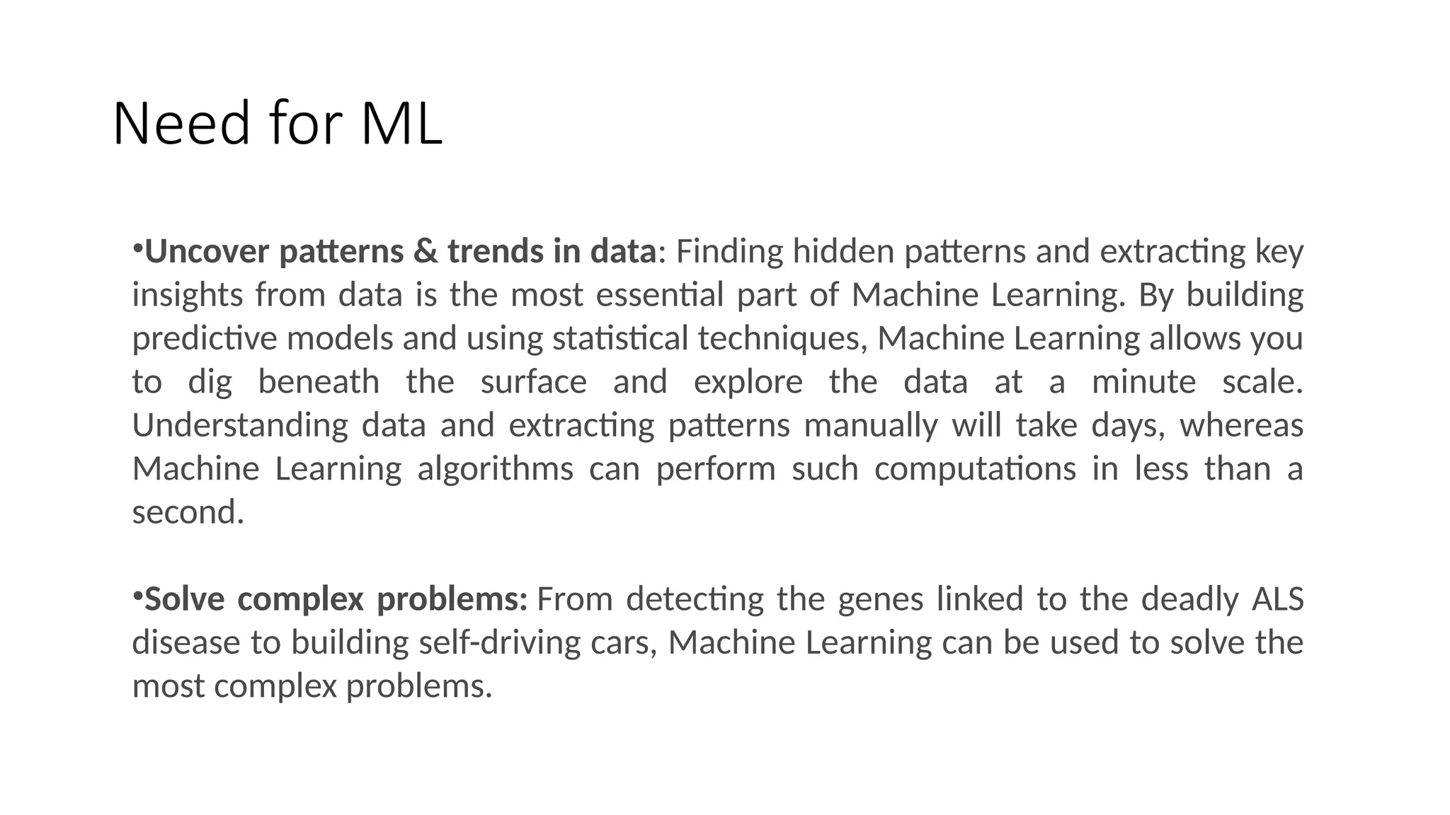 Need for ML
•Uncover patterns & trends in data: Finding hidden patterns and extracting key
insights from data is the most essential part of Machine Learning. By building
predictive models and using statistical techniques, Machine Learning allows you
to dig beneath the surface and explore the data at a minute scale.
Understanding data and extracting patterns manually will take days, whereas
Machine Learning algorithms can perform such computations in less than a
second.
•Solve complex problems: From detecting the genes linked to the deadly ALS
disease to building self-driving cars, Machine Learning can be used to solve the
most complex problems.
 