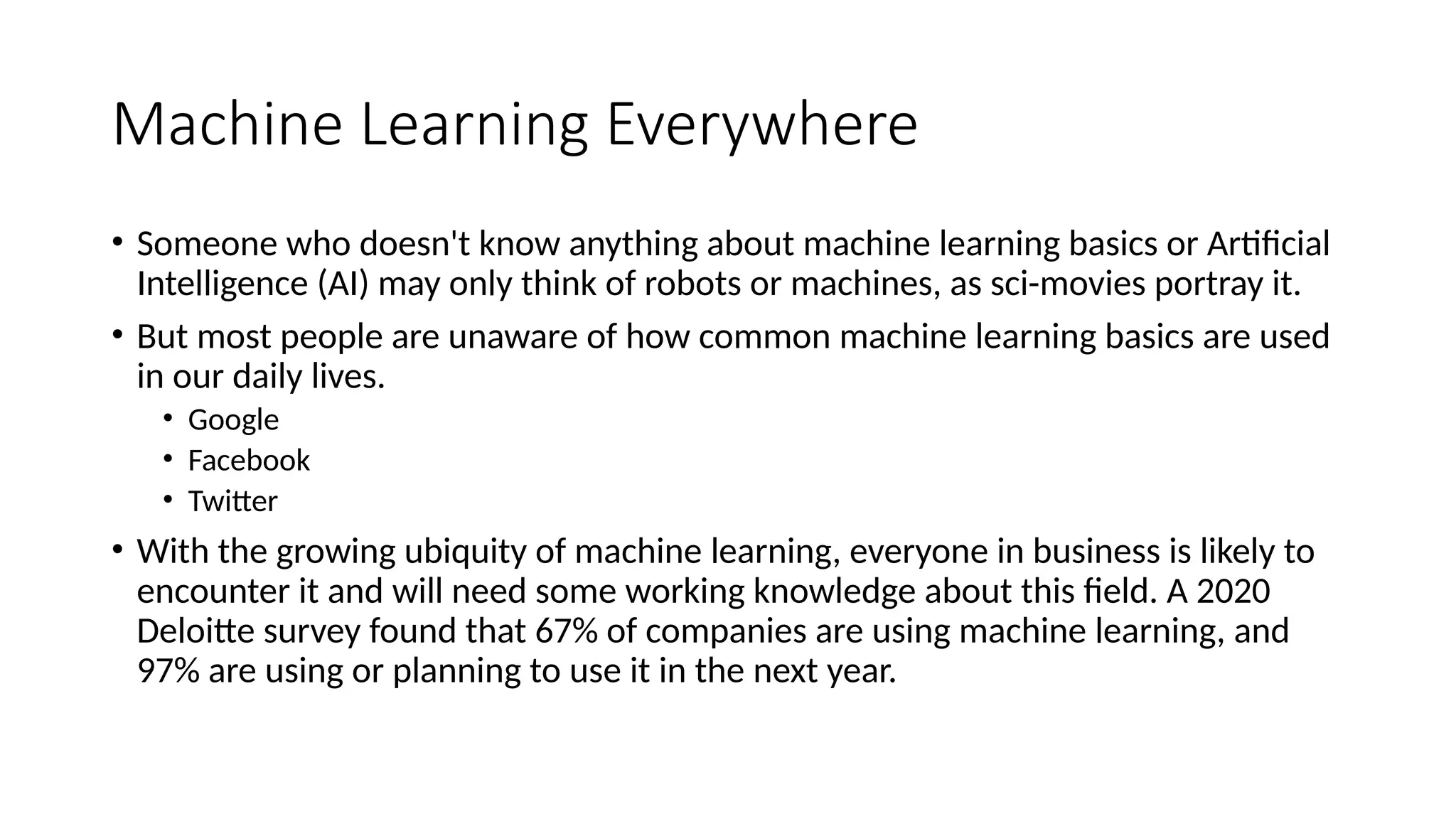 Machine Learning Everywhere
• Someone who doesn't know anything about machine learning basics or Artificial
Intelligence (AI) may only think of robots or machines, as sci-movies portray it.
• But most people are unaware of how common machine learning basics are used
in our daily lives.
• Google
• Facebook
• Twitter
• With the growing ubiquity of machine learning, everyone in business is likely to
encounter it and will need some working knowledge about this field. A 2020
Deloitte survey found that 67% of companies are using machine learning, and
97% are using or planning to use it in the next year.
 