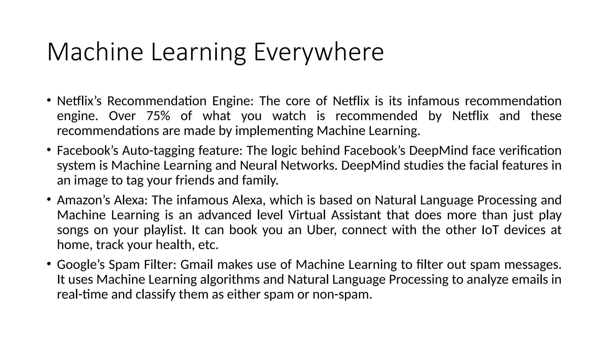 Machine Learning Everywhere
• Netflix’s Recommendation Engine: The core of Netflix is its infamous recommendation
engine. Over 75% of what you watch is recommended by Netflix and these
recommendations are made by implementing Machine Learning.
• Facebook’s Auto-tagging feature: The logic behind Facebook’s DeepMind face verification
system is Machine Learning and Neural Networks. DeepMind studies the facial features in
an image to tag your friends and family.
• Amazon’s Alexa: The infamous Alexa, which is based on Natural Language Processing and
Machine Learning is an advanced level Virtual Assistant that does more than just play
songs on your playlist. It can book you an Uber, connect with the other IoT devices at
home, track your health, etc.
• Google’s Spam Filter: Gmail makes use of Machine Learning to filter out spam messages.
It uses Machine Learning algorithms and Natural Language Processing to analyze emails in
real-time and classify them as either spam or non-spam.
 