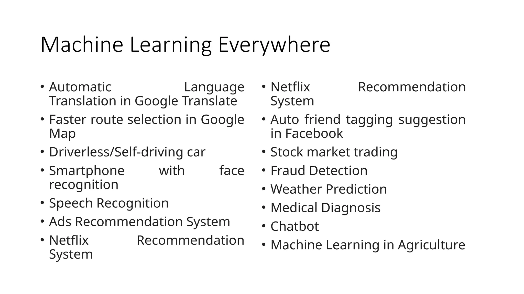 Machine Learning Everywhere
• Automatic Language
Translation in Google Translate
• Faster route selection in Google
Map
• Driverless/Self-driving car
• Smartphone with face
recognition
• Speech Recognition
• Ads Recommendation System
• Netflix Recommendation
System
• Netflix Recommendation
System
• Auto friend tagging suggestion
in Facebook
• Stock market trading
• Fraud Detection
• Weather Prediction
• Medical Diagnosis
• Chatbot
• Machine Learning in Agriculture
 