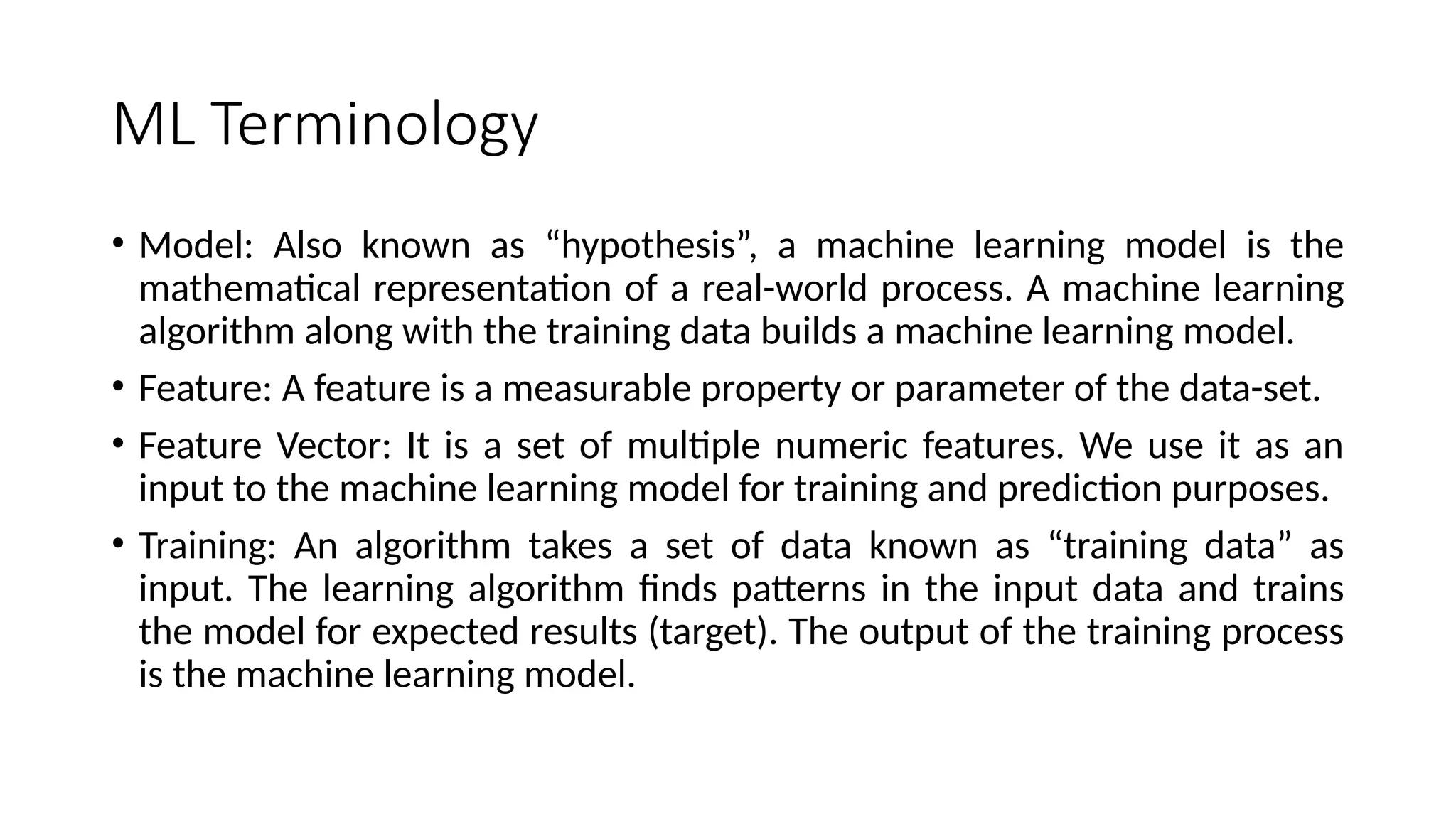 ML Terminology
• Model: Also known as “hypothesis”, a machine learning model is the
mathematical representation of a real-world process. A machine learning
algorithm along with the training data builds a machine learning model.
• Feature: A feature is a measurable property or parameter of the data-set.
• Feature Vector: It is a set of multiple numeric features. We use it as an
input to the machine learning model for training and prediction purposes.
• Training: An algorithm takes a set of data known as “training data” as
input. The learning algorithm finds patterns in the input data and trains
the model for expected results (target). The output of the training process
is the machine learning model.
 