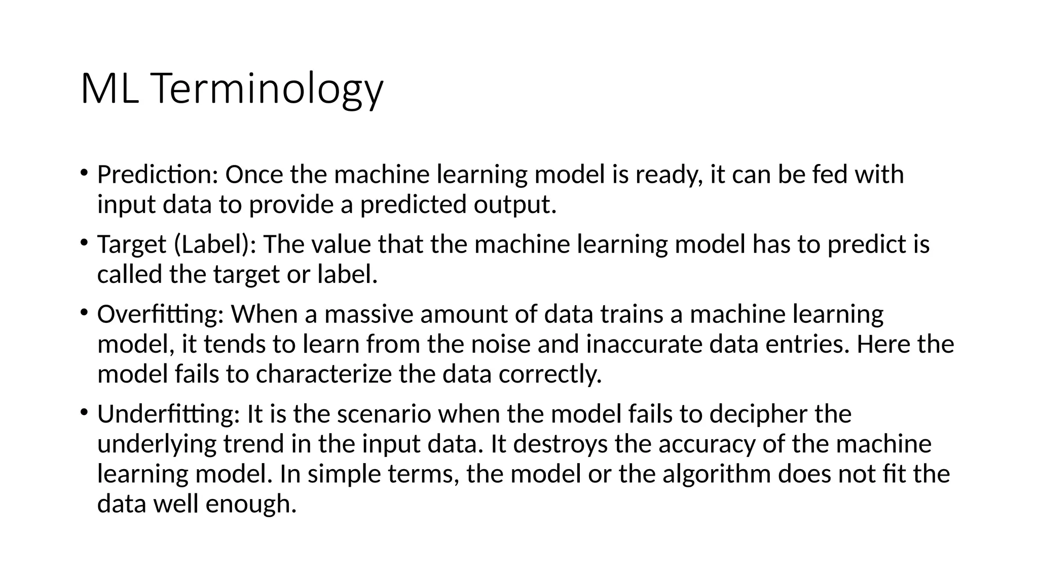 ML Terminology
• Prediction: Once the machine learning model is ready, it can be fed with
input data to provide a predicted output.
• Target (Label): The value that the machine learning model has to predict is
called the target or label.
• Overfitting: When a massive amount of data trains a machine learning
model, it tends to learn from the noise and inaccurate data entries. Here the
model fails to characterize the data correctly.
• Underfitting: It is the scenario when the model fails to decipher the
underlying trend in the input data. It destroys the accuracy of the machine
learning model. In simple terms, the model or the algorithm does not fit the
data well enough.
 