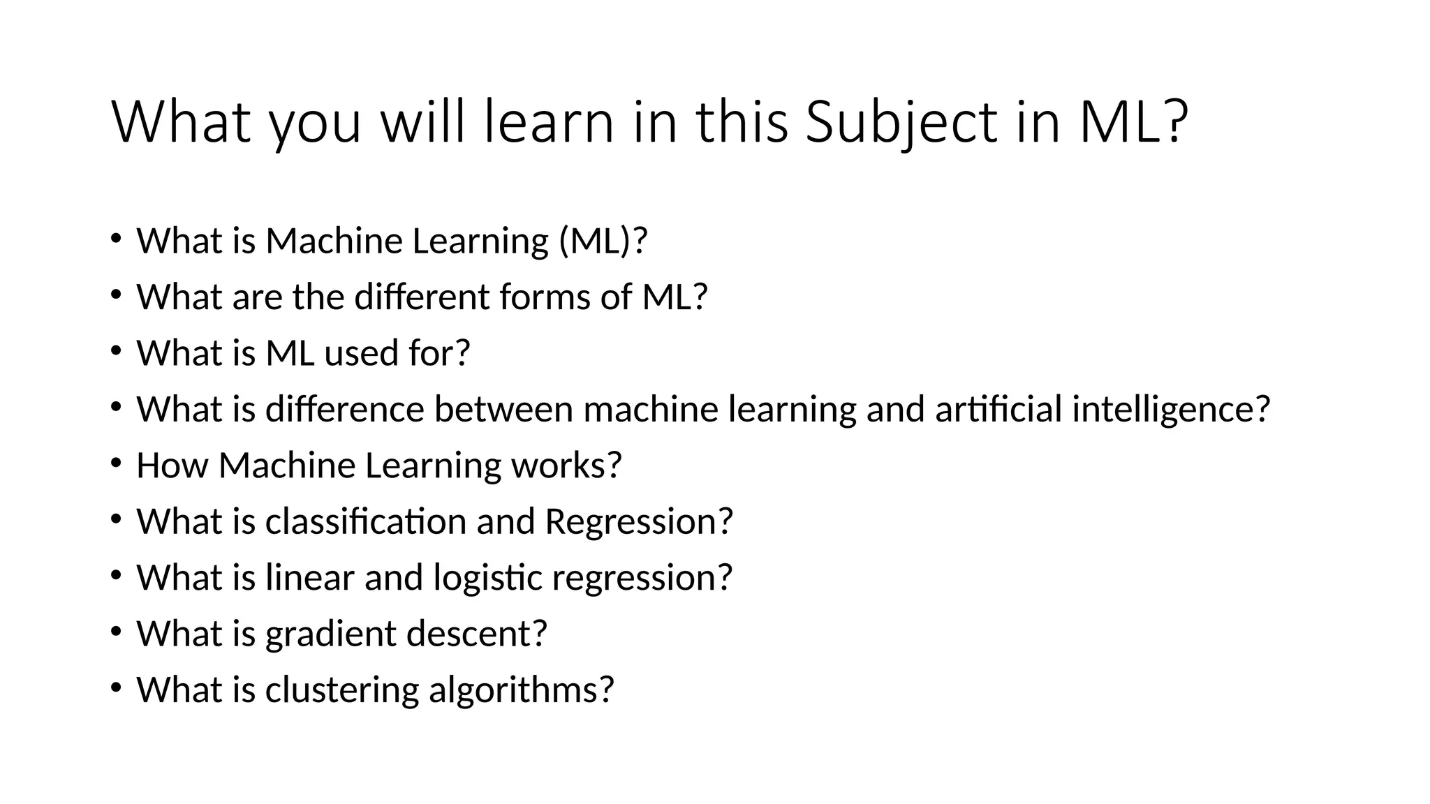 What you will learn in this Subject in ML?
• What is Machine Learning (ML)?
• What are the different forms of ML?
• What is ML used for?
• What is difference between machine learning and artificial intelligence?
• How Machine Learning works?
• What is classification and Regression?
• What is linear and logistic regression?
• What is gradient descent?
• What is clustering algorithms?
 