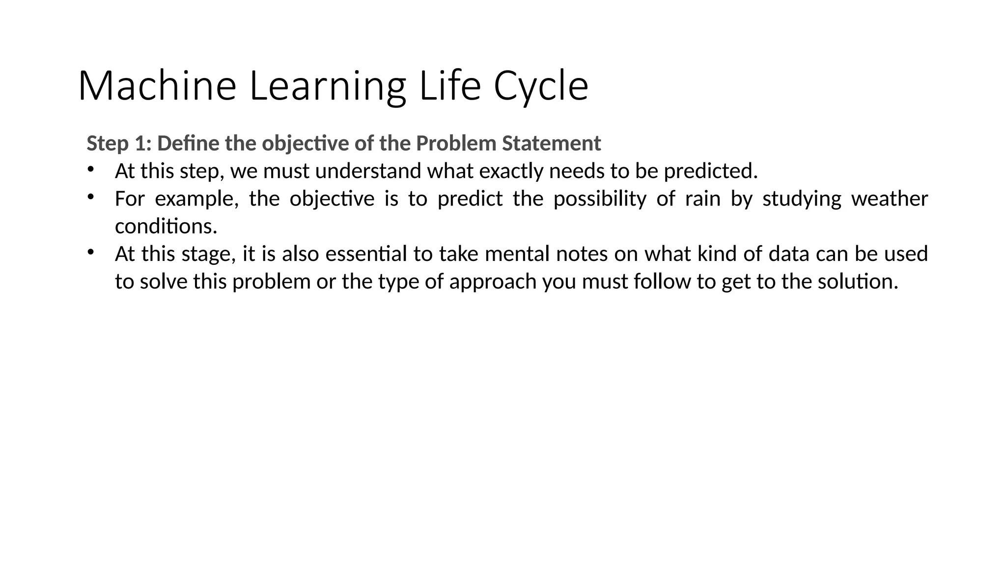 Machine Learning Life Cycle
Step 1: Define the objective of the Problem Statement
• At this step, we must understand what exactly needs to be predicted.
• For example, the objective is to predict the possibility of rain by studying weather
conditions.
• At this stage, it is also essential to take mental notes on what kind of data can be used
to solve this problem or the type of approach you must follow to get to the solution.
 