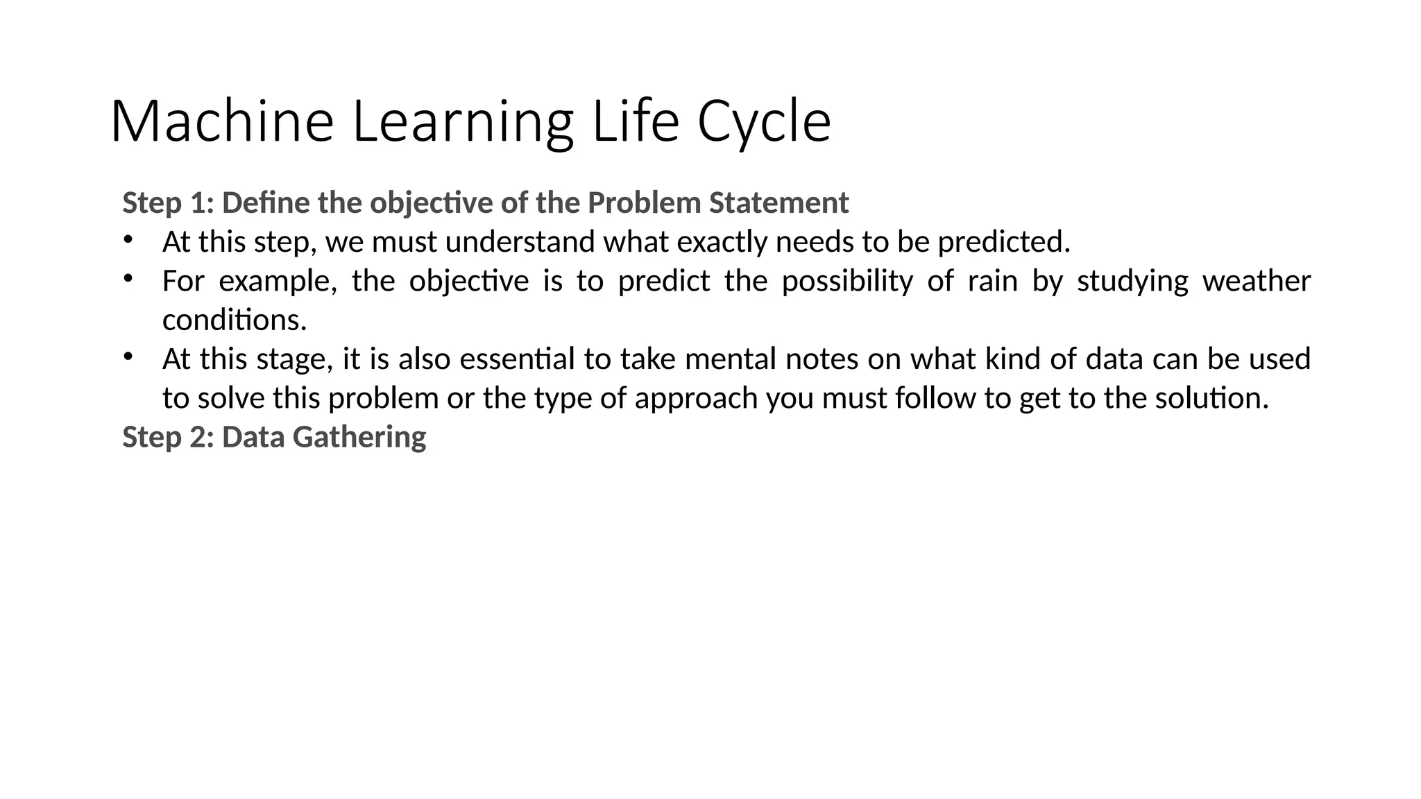 Machine Learning Life Cycle
Step 1: Define the objective of the Problem Statement
• At this step, we must understand what exactly needs to be predicted.
• For example, the objective is to predict the possibility of rain by studying weather
conditions.
• At this stage, it is also essential to take mental notes on what kind of data can be used
to solve this problem or the type of approach you must follow to get to the solution.
Step 2: Data Gathering
 