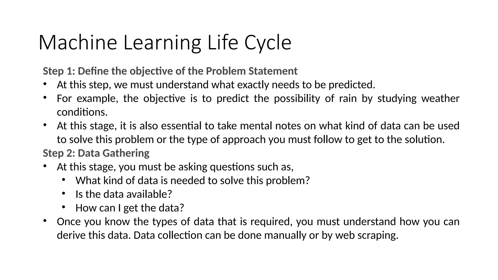 Machine Learning Life Cycle
Step 1: Define the objective of the Problem Statement
• At this step, we must understand what exactly needs to be predicted.
• For example, the objective is to predict the possibility of rain by studying weather
conditions.
• At this stage, it is also essential to take mental notes on what kind of data can be used
to solve this problem or the type of approach you must follow to get to the solution.
Step 2: Data Gathering
• At this stage, you must be asking questions such as,
• What kind of data is needed to solve this problem?
• Is the data available?
• How can I get the data?
• Once you know the types of data that is required, you must understand how you can
derive this data. Data collection can be done manually or by web scraping.
 