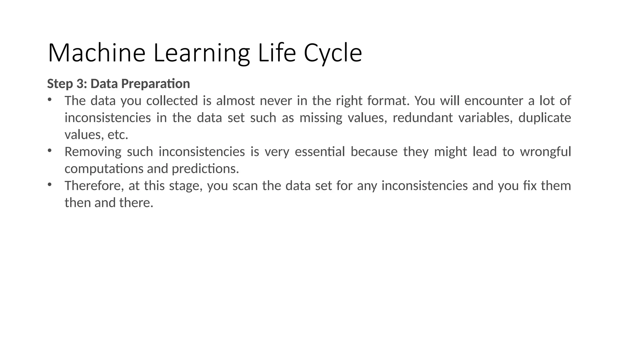 Machine Learning Life Cycle
Step 3: Data Preparation
• The data you collected is almost never in the right format. You will encounter a lot of
inconsistencies in the data set such as missing values, redundant variables, duplicate
values, etc.
• Removing such inconsistencies is very essential because they might lead to wrongful
computations and predictions.
• Therefore, at this stage, you scan the data set for any inconsistencies and you fix them
then and there.
 