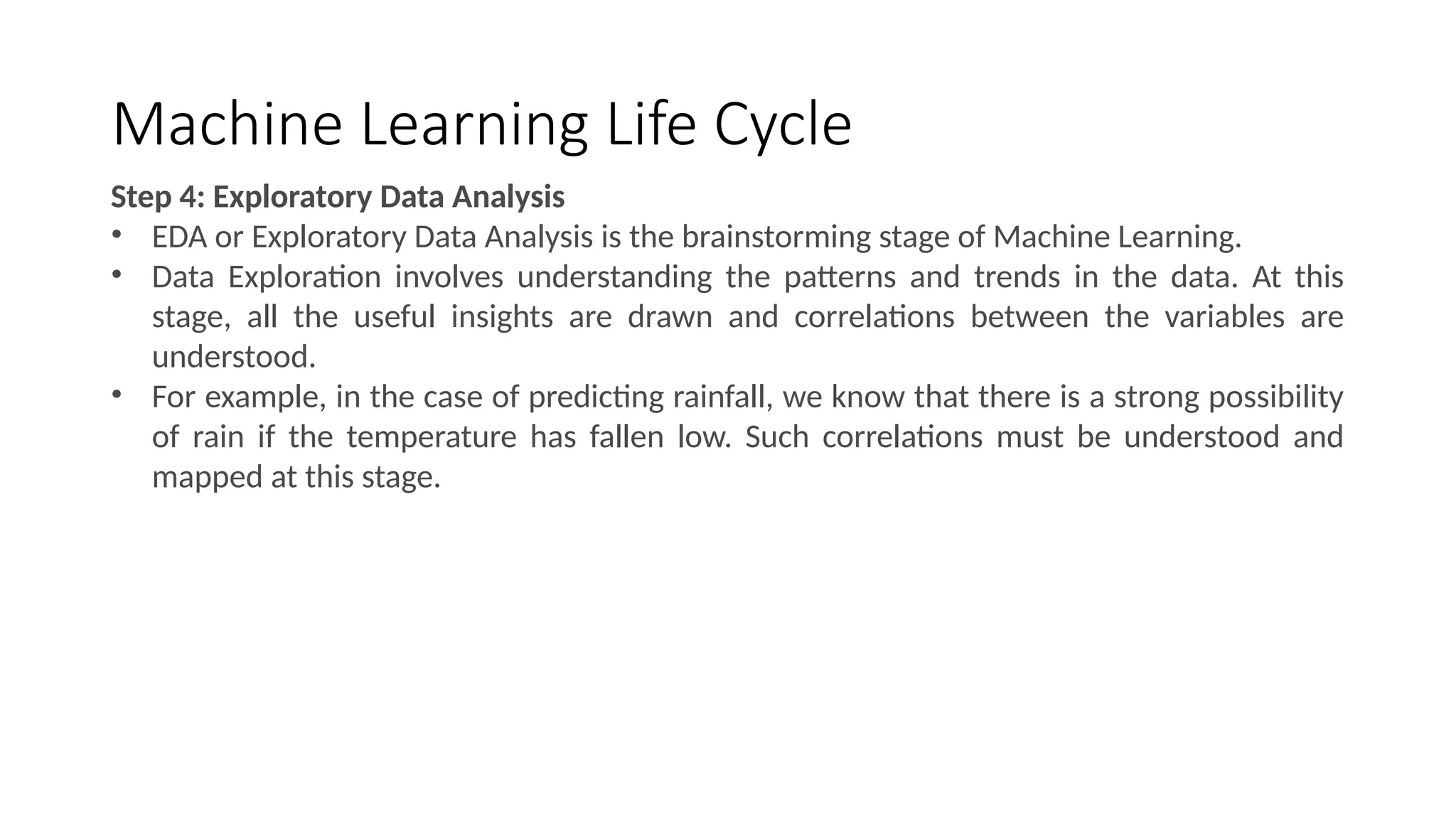 Machine Learning Life Cycle
Step 4: Exploratory Data Analysis
• EDA or Exploratory Data Analysis is the brainstorming stage of Machine Learning.
• Data Exploration involves understanding the patterns and trends in the data. At this
stage, all the useful insights are drawn and correlations between the variables are
understood.
• For example, in the case of predicting rainfall, we know that there is a strong possibility
of rain if the temperature has fallen low. Such correlations must be understood and
mapped at this stage.
 