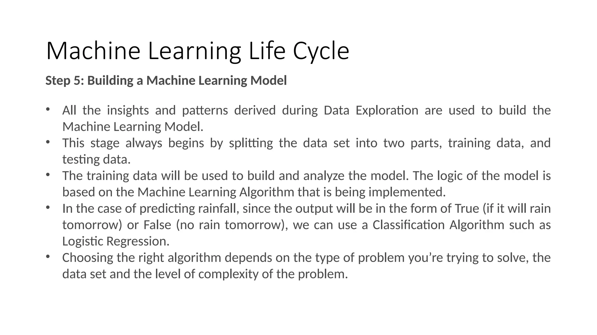 Machine Learning Life Cycle
Step 5: Building a Machine Learning Model
• All the insights and patterns derived during Data Exploration are used to build the
Machine Learning Model.
• This stage always begins by splitting the data set into two parts, training data, and
testing data.
• The training data will be used to build and analyze the model. The logic of the model is
based on the Machine Learning Algorithm that is being implemented.
• In the case of predicting rainfall, since the output will be in the form of True (if it will rain
tomorrow) or False (no rain tomorrow), we can use a Classification Algorithm such as
Logistic Regression.
• Choosing the right algorithm depends on the type of problem you’re trying to solve, the
data set and the level of complexity of the problem.
 