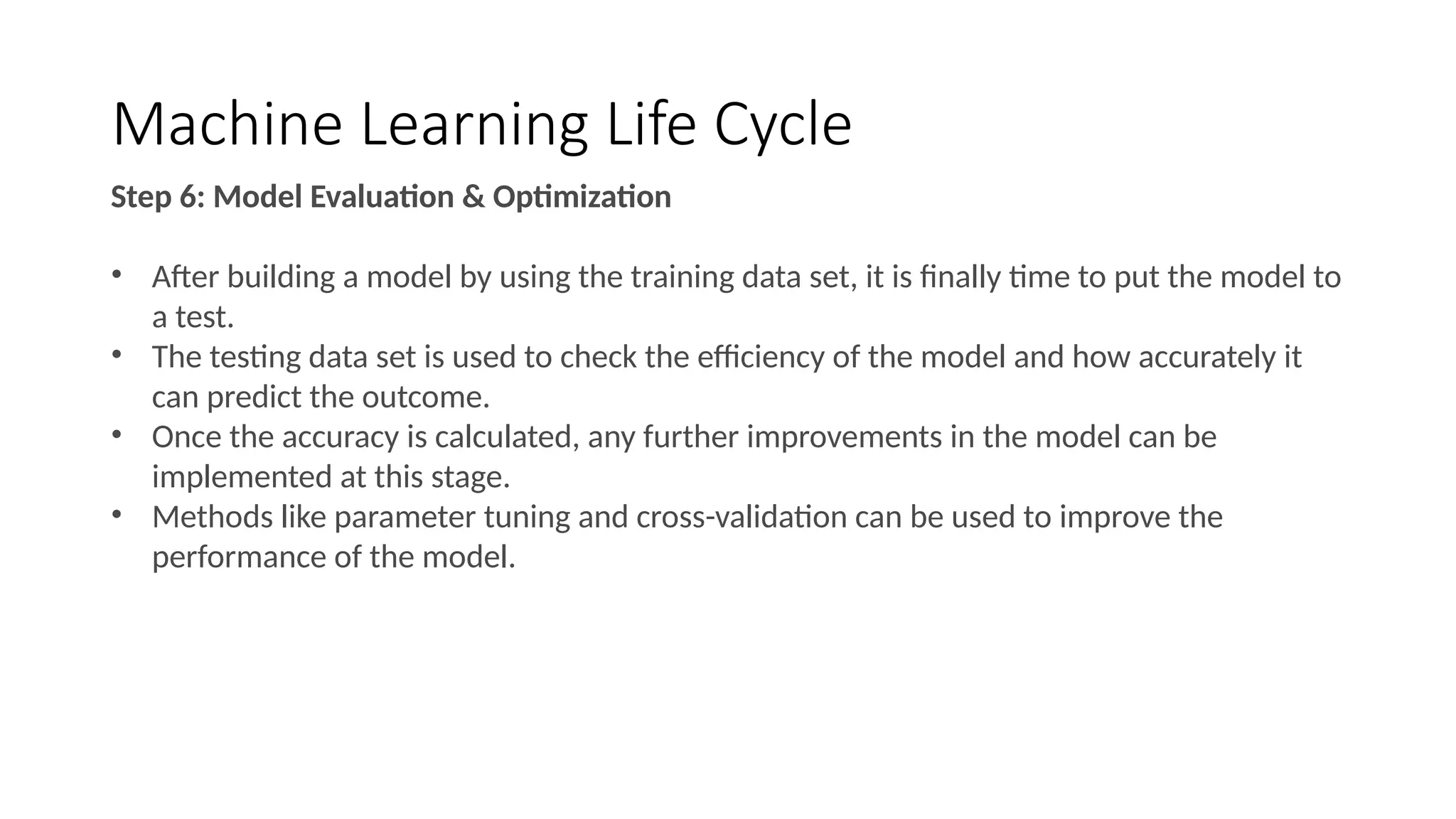 Machine Learning Life Cycle
Step 6: Model Evaluation & Optimization
• After building a model by using the training data set, it is finally time to put the model to
a test.
• The testing data set is used to check the efficiency of the model and how accurately it
can predict the outcome.
• Once the accuracy is calculated, any further improvements in the model can be
implemented at this stage.
• Methods like parameter tuning and cross-validation can be used to improve the
performance of the model.
 