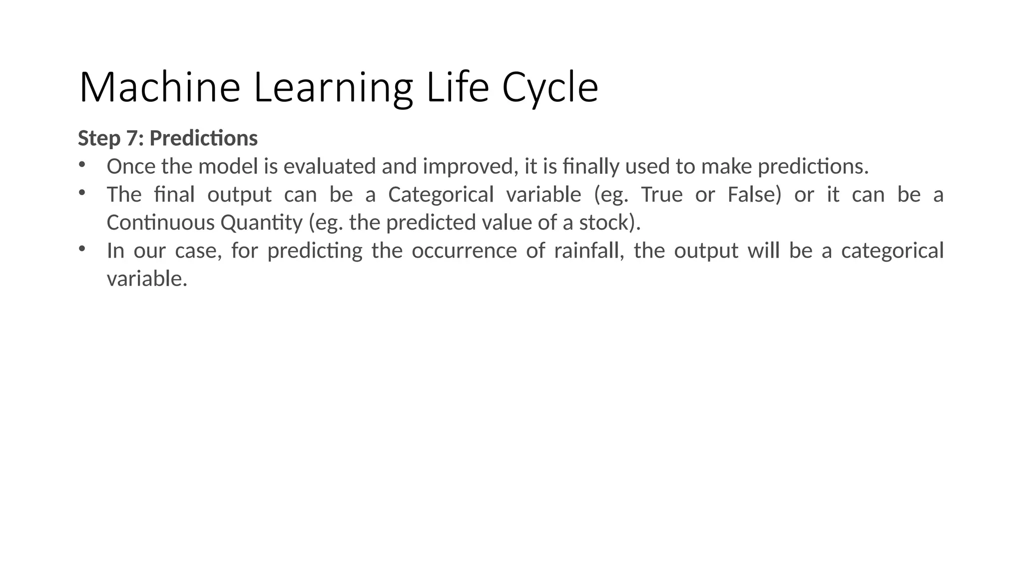 Machine Learning Life Cycle
Step 7: Predictions
• Once the model is evaluated and improved, it is finally used to make predictions.
• The final output can be a Categorical variable (eg. True or False) or it can be a
Continuous Quantity (eg. the predicted value of a stock).
• In our case, for predicting the occurrence of rainfall, the output will be a categorical
variable.
 